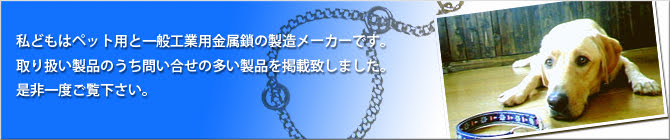 私どもはペット用と一般工業用金属鎖の製造メーカーです。取り扱い製品のうち問い合せの多い製品を掲載致しました。是非一度ご覧下さい。